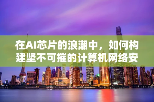 在AI芯片的浪潮中，如何构建坚不可摧的计算机网络安全防线？