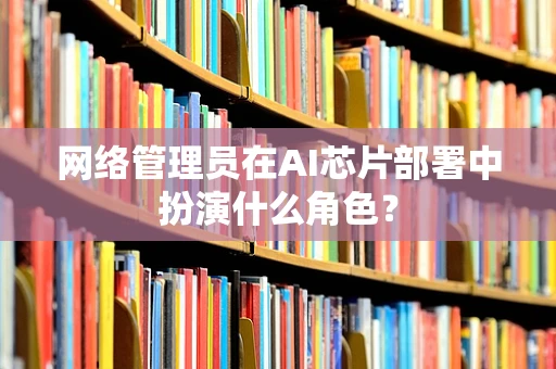 网络管理员在AI芯片部署中扮演什么角色？