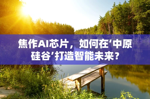 焦作AI芯片，如何在‘中原硅谷’打造智能未来？