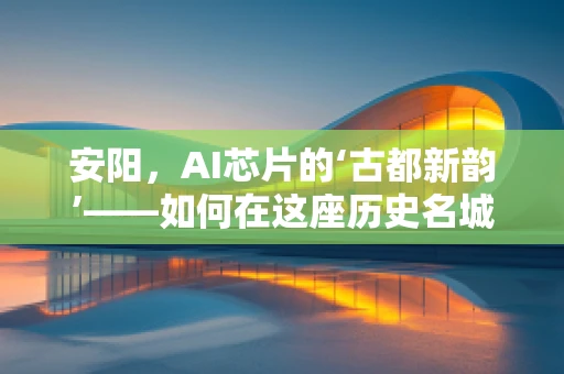 安阳，AI芯片的‘古都新韵’——如何在这座历史名城激发AI芯片创新活力？