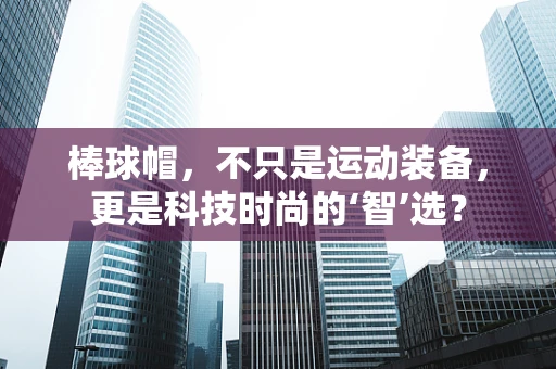 棒球帽，不只是运动装备，更是科技时尚的‘智’选？