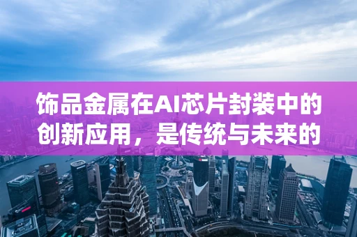 饰品金属在AI芯片封装中的创新应用，是传统与未来的碰撞吗？