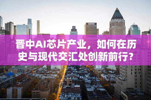 晋中AI芯片产业，如何在历史与现代交汇处创新前行？