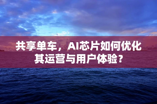 共享单车，AI芯片如何优化其运营与用户体验？