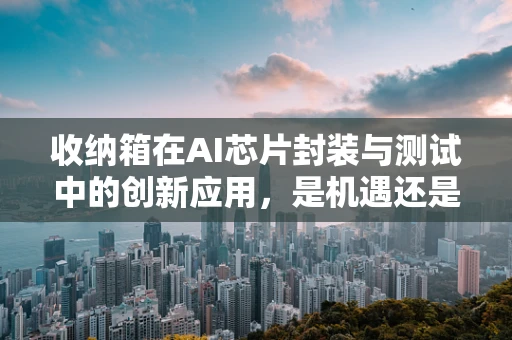 收纳箱在AI芯片封装与测试中的创新应用，是机遇还是挑战？