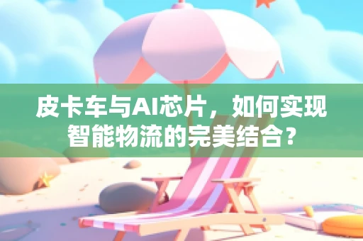 皮卡车与AI芯片，如何实现智能物流的完美结合？