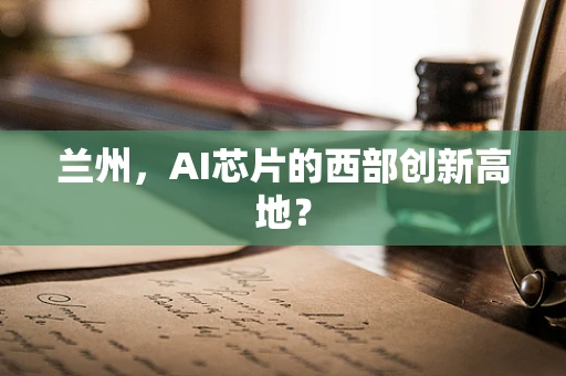 兰州，AI芯片的西部创新高地？