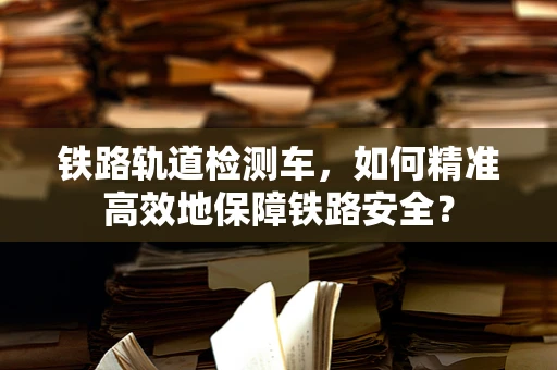 铁路轨道检测车，如何精准高效地保障铁路安全？