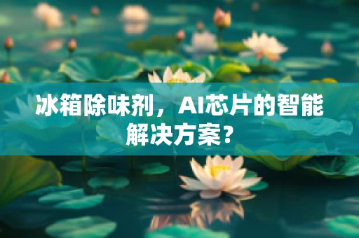 冰箱除味剂，AI芯片的智能解决方案？