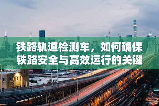 铁路轨道检测车，如何确保铁路安全与高效运行的关键技术？